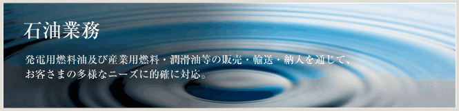 石油業務発電用燃料油及び産業用燃料・潤滑油等の販売・輸送・納入を通じて、お客さまの多様なニーズに的確に対応。