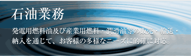 石油業務発電用燃料油及び産業用燃料・潤滑油等の販売・輸送・納入を通じて、お客さまの多様なニーズに的確に対応。